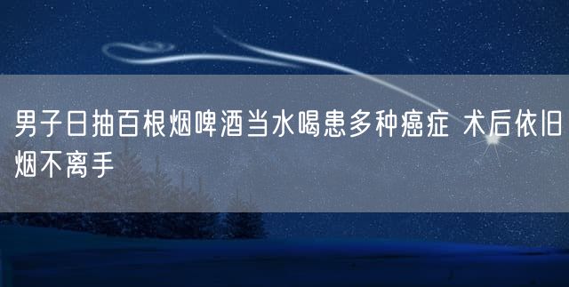 男子日抽百根烟啤酒当水喝患多种癌症 术后依旧烟不离手