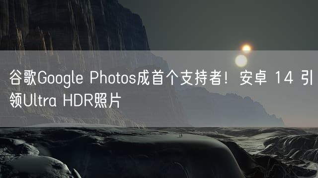 谷歌Google Photos成首个支持者！安卓 14 引领Ultra HDR照片