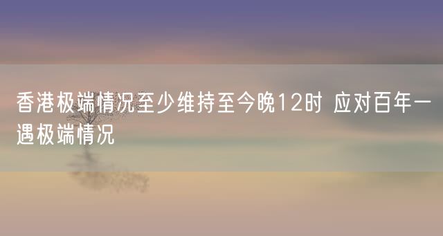 香港极端情况至少维持至今晚12时 应对百年一遇极端情况