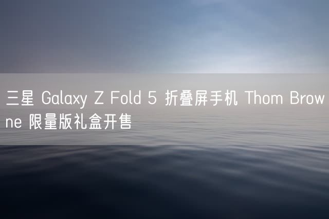 三星 Galaxy Z Fold 5 折叠屏手机 Thom Browne 限量版礼盒开售