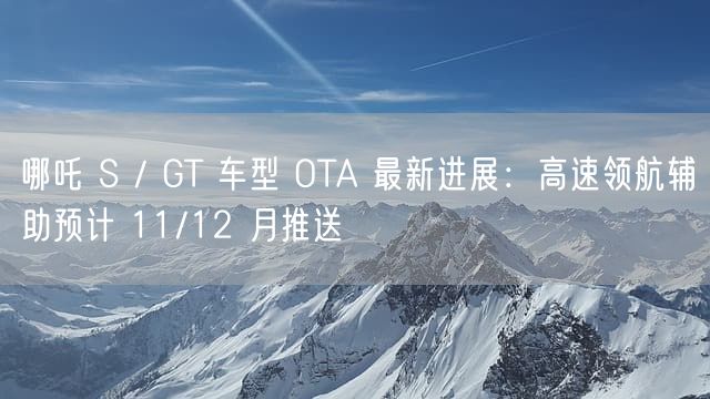 哪吒 S / GT 车型 OTA 最新进展：高速领航辅助预计 11/12 月推送