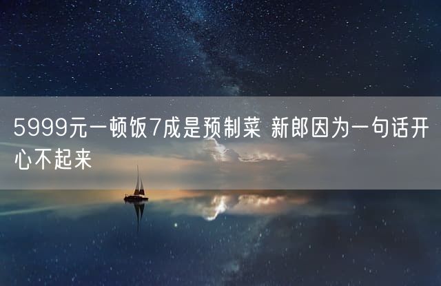 5999元一顿饭7成是预制菜 新郎因为一句话开心不起来