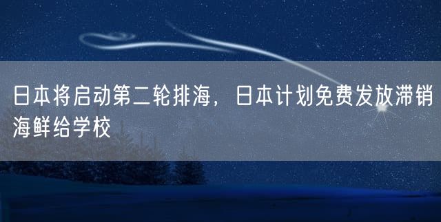 日本将启动第二轮排海，日本计划免费发放滞销海鲜给学校