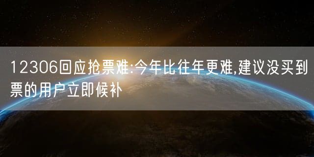 12306回应抢票难:今年比往年更难,建议没买到票的用户立即候补