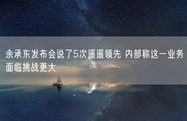 余承东发布会说了5次遥遥领先 内部称这一业务面临挑战更大