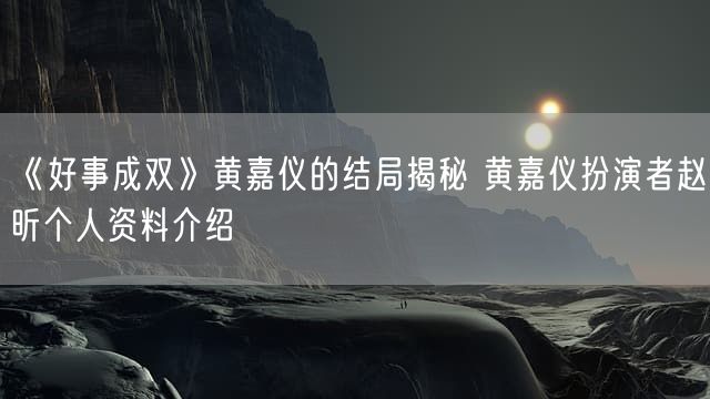 《好事成双》黄嘉仪的结局揭秘 黄嘉仪扮演者赵昕个人资料介绍