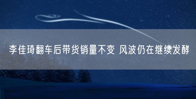 李佳琦翻车后带货销量不变 风波仍在继续发酵