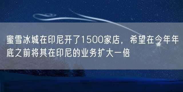 蜜雪冰城在印尼开了1500家店，希望在今年年底之前将其在印尼的业务扩大一倍