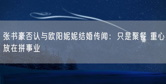 张书豪否认与欧阳妮妮结婚传闻：只是聚餐 重心放在拼事业