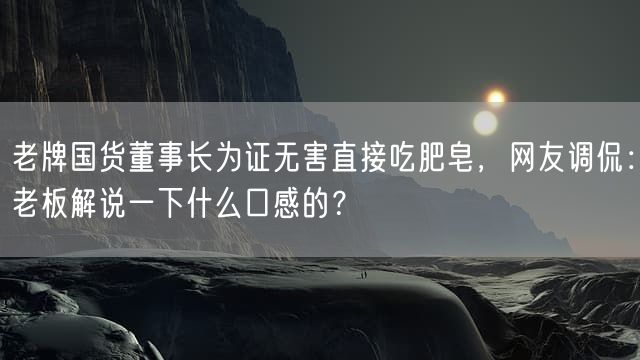 老牌国货董事长为证无害直接吃肥皂，网友调侃：老板解说一下什么口感的？