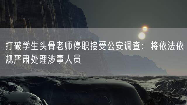 打破学生头骨老师停职接受公安调查：将依法依规严肃处理涉事人员