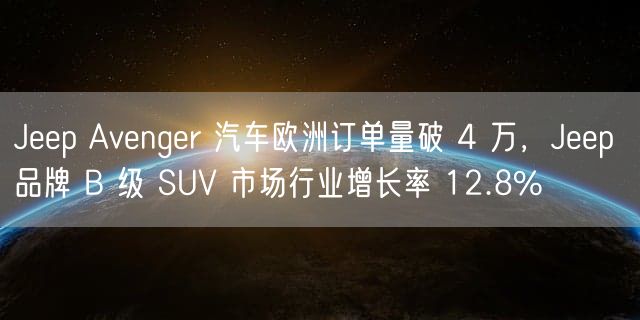 Jeep Avenger 汽车欧洲订单量破 4 万，Jeep 品牌 B 级 SUV 市场行业增长率 12.8%