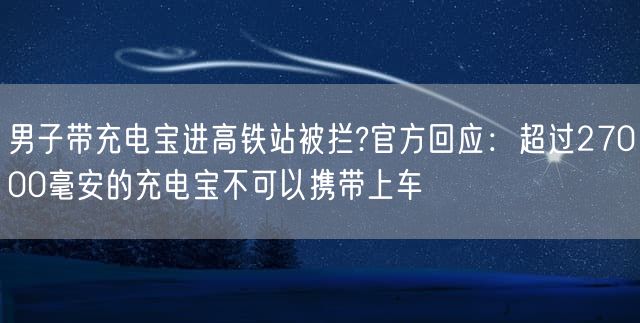 男子带充电宝进高铁站被拦?官方回应：超过27000毫安的充电宝不可以携带上车