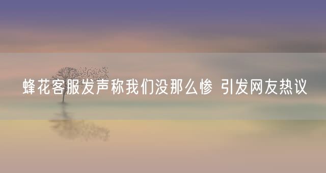 蜂花客服发声称我们没那么惨 引发网友热议