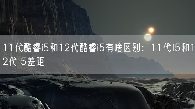 11代酷睿i5和12代酷睿i5有啥区别：11代I5和12代I5差距