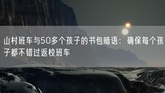 山村班车与50多个孩子的书包暗语：确保每个孩子都不错过返校班车