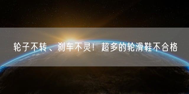 轮子不转、刹车不灵！超多的轮滑鞋不合格