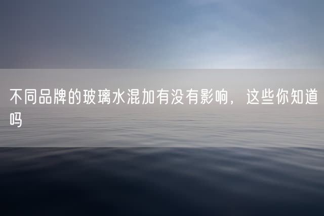 不同品牌的玻璃水混加有没有影响，这些你知道吗