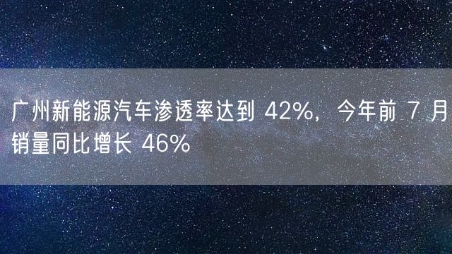 广州新能源汽车渗透率达到 42%，今年前 7 月销量同比增长 46%