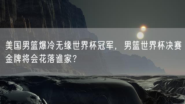 美国男篮爆冷无缘世界杯冠军，男篮世界杯决赛金牌将会花落谁家？