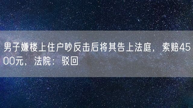 男子嫌楼上住户吵反击后将其告上法庭，索赔4500元，法院：驳回