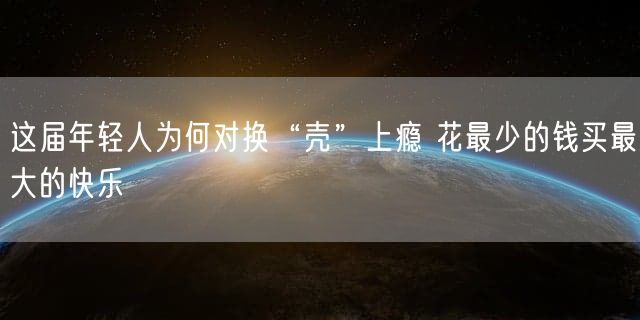 这届年轻人为何对换“壳”上瘾 花最少的钱买最大的快乐