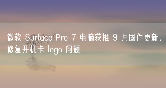 微软 Surface Pro 7 电脑获推 9 月固件更新，修复开机卡 logo 问题