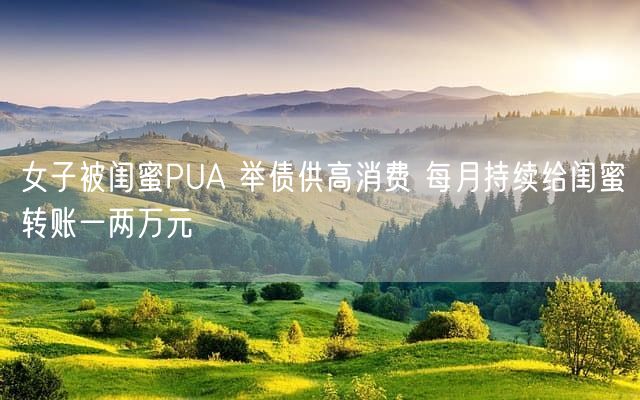 女子被闺蜜PUA 举债供高消费 每月持续给闺蜜转账一两万元