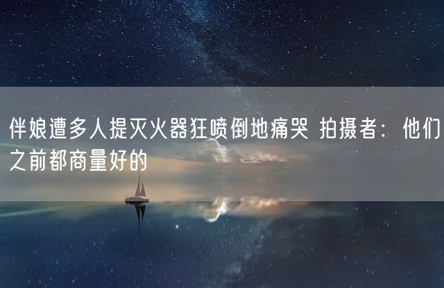 伴娘遭多人提灭火器狂喷倒地痛哭 拍摄者：他们之前都商量好的