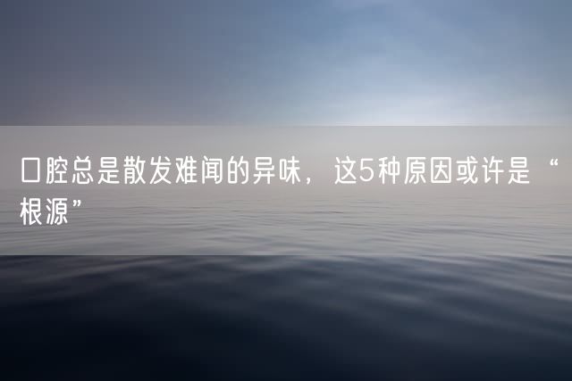 口腔总是散发难闻的异味，这5种原因或许是“根源”