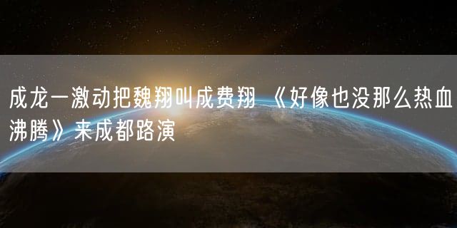 成龙一激动把魏翔叫成费翔 《好像也没那么热血沸腾》来成都路演