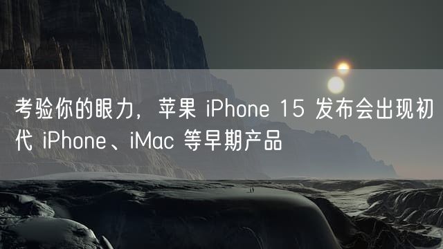 考验你的眼力，苹果 iPhone 15 发布会出现初代 iPhone、iMac 等早期产品