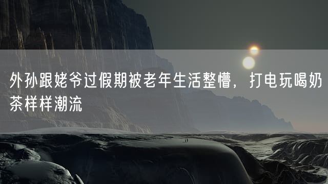 外孙跟姥爷过假期被老年生活整懵，打电玩喝奶茶样样潮流