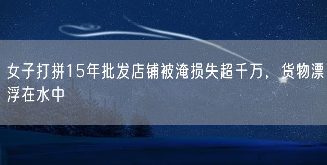 女子打拼15年批发店铺被淹损失超千万，货物漂浮在水中