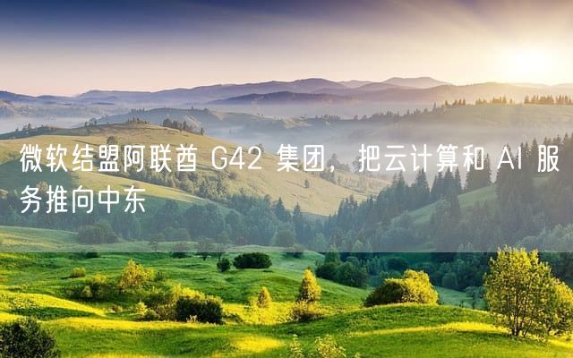 微软结盟阿联酋 G42 集团，把云计算和 AI 服务推向中东