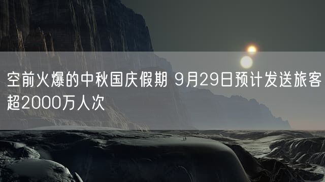 空前火爆的中秋国庆假期 9月29日预计发送旅客超2000万人次