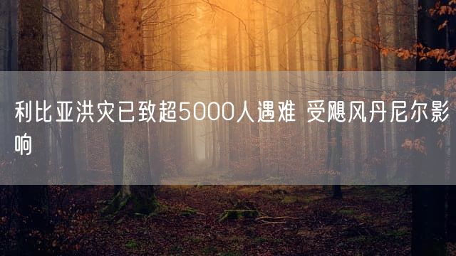 利比亚洪灾已致超5000人遇难 受飓风丹尼尔影响