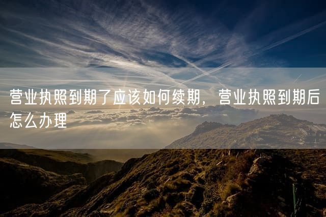 营业执照到期了应该如何续期，营业执照到期后怎么办理