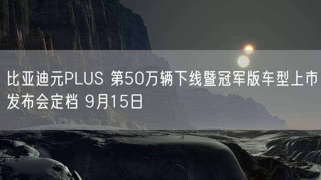 比亚迪元PLUS 第50万辆下线暨冠军版车型上市发布会定档 9月15日