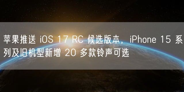 苹果推送 iOS 17 RC 候选版本，iPhone 15 系列及旧机型新增 20 多款铃声可选