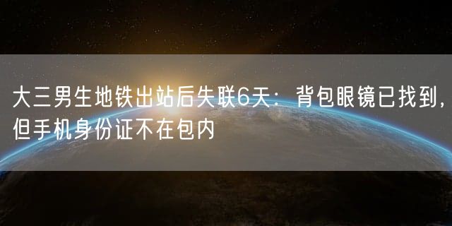 大三男生地铁出站后失联6天：背包眼镜已找到，但手机身份证不在包内