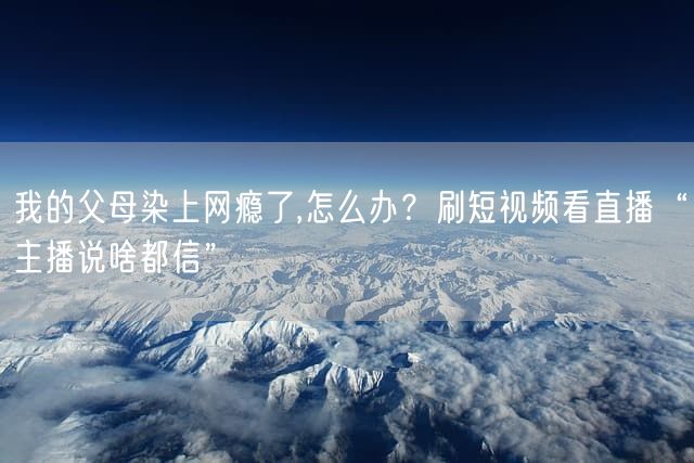 我的父母染上网瘾了,怎么办？刷短视频看直播“主播说啥都信”