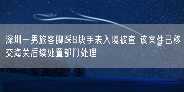 深圳一男旅客脚踩8块手表入境被查 该案件已移交海关后续处置部门处理