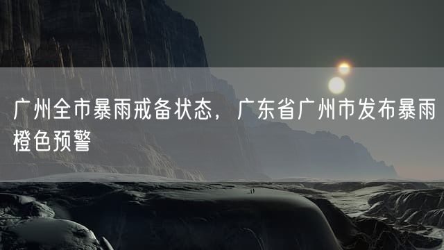 广州全市暴雨戒备状态，广东省广州市发布暴雨橙色预警