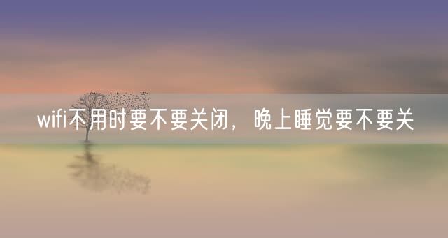 wifi不用时要不要关闭，晚上睡觉要不要关