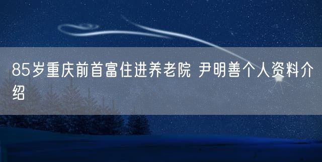 85岁重庆前首富住进养老院 尹明善个人资料介绍