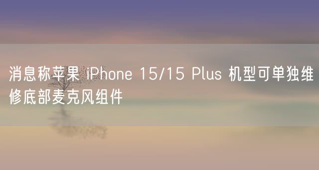 消息称苹果 iPhone 15/15 Plus 机型可单独维修底部麦克风组件