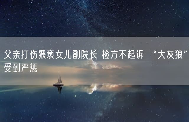 父亲打伤猥亵女儿副院长 检方不起诉 “大灰狼”受到严惩