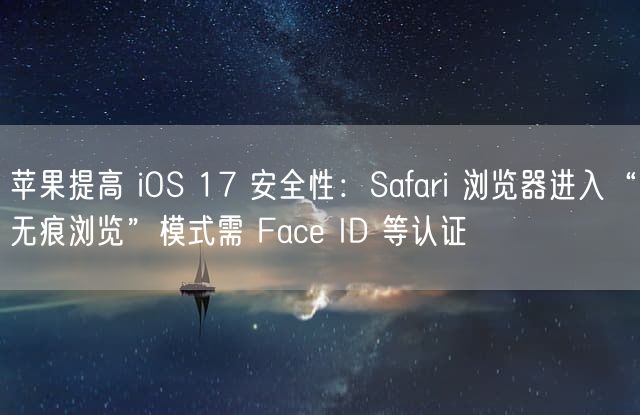 苹果提高 iOS 17 安全性：Safari 浏览器进入“无痕浏览”模式需 Face ID 等认证