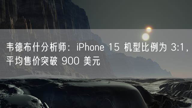 韦德布什分析师：iPhone 15 机型比例为 3:1，平均售价突破 900 美元